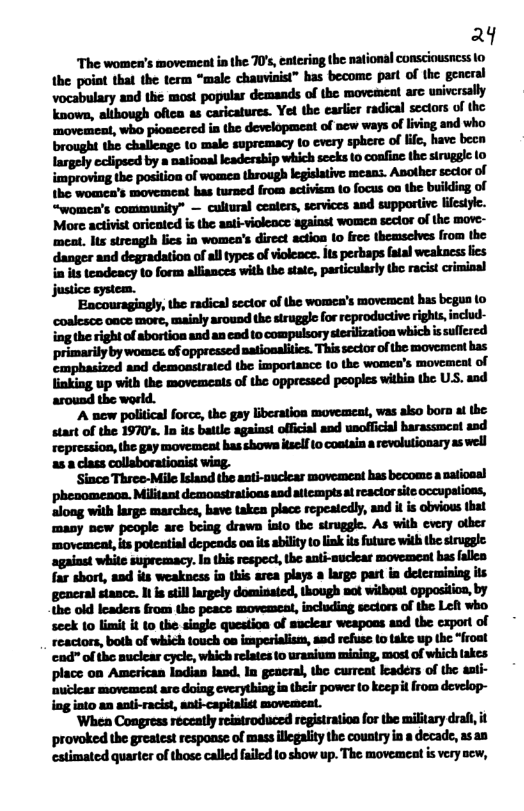 4  The womea’s movement in the 70s, entering the nationsl consciousness 1o the point tha the term “male chauviaist” has become part of the gencral  “women’s community” — cultural ceaters, services and supportive lilesyic. More activist oricaed is the aati-violeoce against womeca scclor of the move- ‘meat. lts streagth ics in women’s direct actioa (o free themsclves from the danger and degradation of all types of violeace. ts perhaps fatal weakacss ics i it tendeacy o form alliances with the state, particularly the racst criminal Jjustice system.  ‘Encouragingly, te radical sector of he womea’s movemeat has begoa (o coalesoe oace more, mainly around the struggle for reproductiverighis, nclud- ing the right of abortion and an ead to compulsory sterilization which ssullered primarily by womes of oppressed natioalitcs. This sectorof the movemecat bas emphasized and demoasiraied the importance 10 the women’s movemeal of linking up with the movemeats of the oppressed pooples withia the US. and around the world.  "A new political force, the gay liberation movement, was akso bor a the start of the 1970’s. In its battle agaiasi oficial and unoffcial harassmeat and repression, the gay movement has showa tself 0 conlain a revolutionary as well a5 8 class collaborationist wing.  ‘Since Threo-Mile Island the anti-ouclcar movoment has becoms a atiosal phesomeacn. Militant demoasirations aod atlcmptsa reactor site occupations, aloag with large marches, have takea place repeatedly, and it is obvious thal many new people are being drawn iato the struggle. As with every otber ‘movemeat, its poteatial depeads oa s abiliy o link tsfuture wih the siruggle against while supremacy. In this respect, e anti-muckcar movemeat bas fallea far short, aad its weakness io this arca plays 2 large part in determining its general stance. I s still lrgely dominated, though not witbou! oppositioa, by the o leaders from the peace movemeat, including sectors of the Leh who seck to limil it to the siagle question of suclear weapoos and the export of reactors, both of which touch oa imperialism, and refuse 10 ke up the “froat ‘end" of the uclear cyck, which relaies to urasium mining, most of which lakes place on American Iodian land. In geacral, the curreat leaders of the ssti- ‘nuclear movemcat are doing cverything in their power to keepi from develop- ing into an aati-racist, ani-capitalst movemeat.  ‘When Congress receatly reiatroduced registratioa forthe military draf it ‘provoked the greaest response of mass llegality the country i a decade, 1s a0 estimated quarter of those called filed o show up. The movemeat s very sew, 